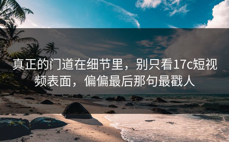 真正的门道在细节里，别只看<strong>17C</strong>短视频表面，偏偏最后那句最戳人