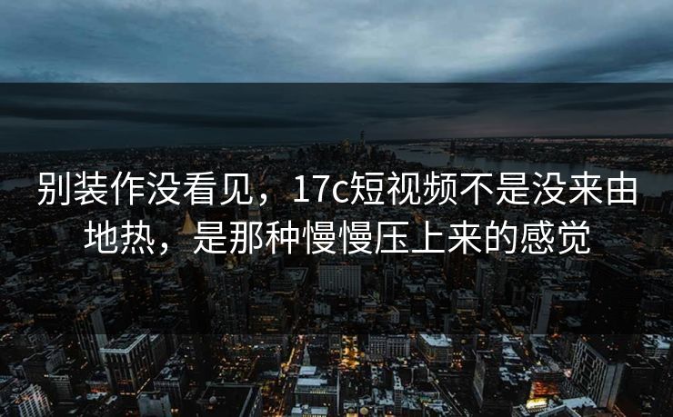别装作没看见，<strong>17C</strong>短视频不是没来由地热，是那种慢慢压上来的感觉