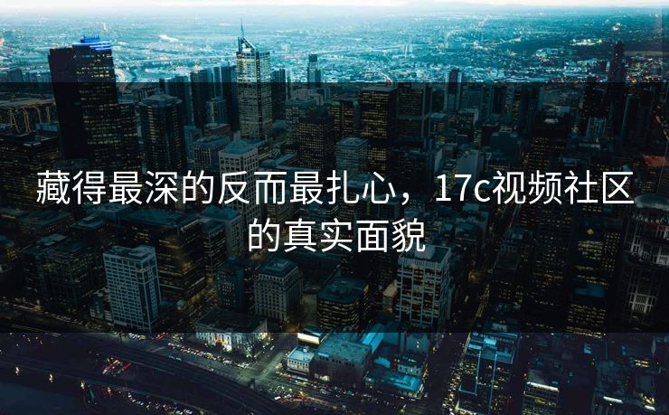 藏得最深的反而最扎心，<strong>17C</strong>视频社区的真实面貌